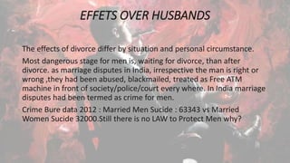EFFETS OVER HUSBANDS
The effects of divorce differ by situation and personal circumstance.
Most dangerous stage for men is, waiting for divorce, than after
divorce. as marriage disputes in India, irrespective the man is right or
wrong ,they had been abused, blackmailed, treated as Free ATM
machine in front of society/police/court every where. In India marriage
disputes had been termed as crime for men.
Crime Bure data 2012 : Married Men Sucide : 63343 vs Married
Women Sucide 32000.Still there is no LAW to Protect Men why?
 