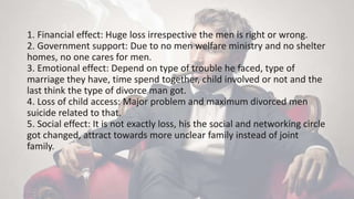 1. Financial effect: Huge loss irrespective the men is right or wrong.
2. Government support: Due to no men welfare ministry and no shelter
homes, no one cares for men.
3. Emotional effect: Depend on type of trouble he faced, type of
marriage they have, time spend together, child involved or not and the
last think the type of divorce man got.
4. Loss of child access: Major problem and maximum divorced men
suicide related to that.
5. Social effect: It is not exactly loss, his the social and networking circle
got changed, attract towards more unclear family instead of joint
family.
 