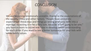 CONCLUSION
We are becoming emotionally unstable, thanks to the expectations of
the society, stress and other factors. "People have unrealistic
expectations these days and things go wrong when you walk into a
marriage expecting it to be a fairy tale, because it isn't going to be one,“
you have to learn to adjust and have to develop better understanding
for each other if you want to see a better tomorrow for your kids with
some family values.
 