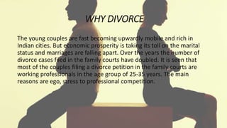 WHY DIVORCE
The young couples are fast becoming upwardly mobile and rich in
Indian cities. But economic prosperity is taking its toll on the marital
status and marriages are falling apart. Over the years the number of
divorce cases filed in the family courts have doubled. It is seen that
most of the couples filing a divorce petition in the family courts are
working professionals in the age group of 25-35 years. The main
reasons are ego, stress to professional competition.
 