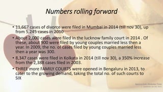 Numbers rolling forward
• 11,667 cases of divorce were filed in Mumbai in 2014 (till nov 30), up
from 5,245 cases in 2010
• About 2,000 cases were filed in the lucknow family court in 2014 . Of
these, about 900 were filed by young couples married less then a
year. In 2009, the no. of cases filed by young couples married less
then a year was 300.
• 8,347 cases were filed in Kolkata in 2014 (till nov 30), a 350% increase
from the 2,388 cases filed in 2003.
• THREE more FAMILY COURTS were opened in Bengaluru in 2013, to
cater to the growing demand, taking the total no. of such courts to
SIX
Apoorva Dutt, Hindustan Times
| Updated: Jan 04, 2015
 