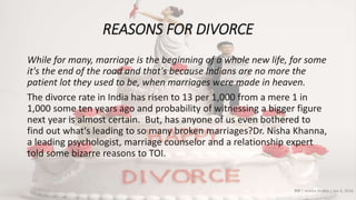 REASONS FOR DIVORCE
While for many, marriage is the beginning of a whole new life, for some
it's the end of the road and that's because Indians are no more the
patient lot they used to be, when marriages were made in heaven.
The divorce rate in India has risen to 13 per 1,000 from a mere 1 in
1,000 some ten years ago and probability of witnessing a bigger figure
next year is almost certain. But, has anyone of us even bothered to
find out what's leading to so many broken marriages?Dr. Nisha Khanna,
a leading psychologist, marriage counselor and a relationship expert
told some bizarre reasons to TOI.
TOI | Ankita Shukla | Jan 4, 2016
 
