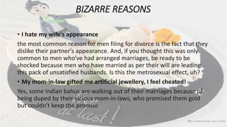 BIZARRE REASONS
• I hate my wife's appearance
the most common reason for men filing for divorce is the fact that they
dislike their partner's appearance. And, if you thought this was only
common to men who've had arranged marriages, be ready to be
shocked because men who have married as per their will are leading
this pack of unsatisfied husbands. Is this the metrosexual effect, uh?
• My mom-in-law gifted me artificial jewellery, I feel cheated!
Yes, some Indian bahus are walking out of their marriages because of
being duped by their vicious mom-in-laws, who promised them gold
but couldn't keep the promise
TOI | Ankita Shukla | Jan 4, 2016
 