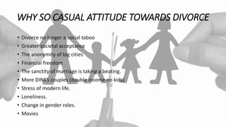 WHY SO CASUAL ATTITUDE TOWARDS DIVORCE
• Divorce no longer a social taboo
• Greater societal acceptance
• The anonymity of big cities
• Financial freedom
• The sanctity of marriage is taking a beating.
• More DINKS couples (double income no kids)
• Stress of modern life.
• Loneliness.
• Change in gender roles.
• Movies
 