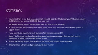 STATISTICS
• In America, there is one divorce approximately every 36 seconds*. That's nearly 2,400 divorces per day,
16,800 divorces per week and 876,000 divorces a year
• The average age for couples going through their first divorce is 30 years old
• 79.6% of custodial mothers receive a support award, while only 29.6% of custodial fathers receive a
support award
• If your parents are happily married, your risk of divorce decreases by 14%
• About 1% of the total number of currently married same-sex couples gets divorced each year, in
comparison to about 2% of married straight couples
• Divorce rate among couples with children is 40% lower than couples without children
• 75% of children with divorced parents live with their mother
 