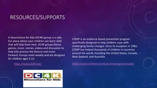RESOURCES/SUPPORTS
A DivorceCare for Kids (DC4K) group is a safe,
fun place where your children can learn skills
that will help them heal. DC4K groups blend,
games, music, stories, videos and discussion to
help kids process the divorce and move
forward. Groups meet weekly and are designed
for children ages 5-12.
https://www.dc4k.org/
CODIP is an evidence-based prevention program
specifically designed to help children cope with
challenging family changes. Since its inception in 1982,
CODIP has helped thousands of children in countries
around the world, including the United States, Canada,
New Zealand, and Australia.
https://www.childrensinstitute.net/programs/codip
 