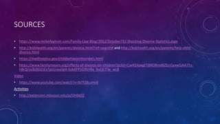 SOURCES
• https://www.mckinleyirvin.com/Family-Law-Blog/2012/October/32-Shocking-Divorce-Statistics.aspx
• http://kidshealth.org/en/parents/divorce.html?ref=search# and http://kidshealth.org/en/parents/help-child-
divorce.html
• https://medlineplus.gov/childbehaviordisorders.html
• https://www.familymeans.org/effects-of-divorce-on-children?gclid=CjwKEAjwgtTJBRDRmd6ZtLrGyxwSJAA7Fy-
h8rQrLxiBJBGt5ExTptUcxxjVg4-XsMjFPUOfbVBx_RoC67Tw_wcB
Video
• https://www.youtube.com/watch?v=lbTFZ8cvHo4
Activities
• http://extension.missouri.edu/p/GH6602
 