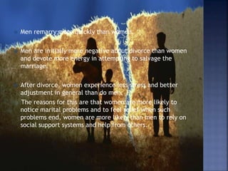  Men remarry more quickly than women.
 Men are initially more negative about divorce than women
and devote more energy in attempting to salvage the
marriage.
 After divorce, women experience less stress and better
adjustment in general than do men.
The reasons for this are that women are more likely to
notice marital problems and to feel relief when such
problems end, women are more likely than men to rely on
social support systems and help from others.
 