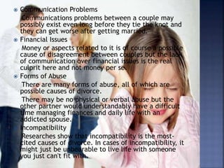  Communication Problems
Communications problems between a couple may
possibly exist even long before they tie the knot and
they can get worse after getting married.
 Financial Issues
Money or aspects related to it is of course a possible
cause of disagreement between couples but the lack
of communication over financial issues is the real
culprit here and not money per se.
 Forms of Abuse
There are many forms of abuse, all of which are
possible causes of divorce.
There may be no physical or verbal abuse but the
other partner would understandably have a difficult
time managing finances and daily life with an
addicted spouse.
 Incompatibility
Researches show that incompatibility is the most-
cited causes of divorce. In cases of incompatibility, it
might just be unbearable to live life with someone
you just can't fit with.
 