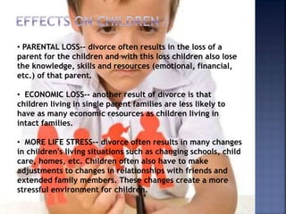 • PARENTAL LOSS-- divorce often results in the loss of a
parent for the children and with this loss children also lose
the knowledge, skills and resources (emotional, financial,
etc.) of that parent.
• ECONOMIC LOSS-- another result of divorce is that
children living in single parent families are less likely to
have as many economic resources as children living in
intact families.
• MORE LIFE STRESS-- divorce often results in many changes
in children's living situations such as changing schools, child
care, homes, etc. Children often also have to make
adjustments to changes in relationships with friends and
extended family members. These changes create a more
stressful environment for children.
 