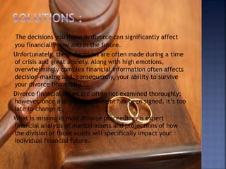 The decisions you make in divorce can significantly affect
you financially now and in the future.
Unfortunately, these decisions are often made during a time
of crisis and great anxiety. Along with high emotions,
overwhelmingly complex financial information often affects
decision-making and, consequently, your ability to survive
your divorce financially.
Divorce financial issues are often not examined thoroughly;
however, once a divorce settlement has been signed, it’s too
late to change it.
What is missing in most divorce proceedings is expert
financial analysis of marital assets and projections of how
the division of those assets will specifically impact your
individual financial future.
 