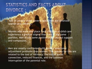  60% of people under poverty guidelines are divorced
women and children.
 Women who work and place their children in child care
experience a greater stigma than men in the same
position. Men in the same position often attract support
and compassion.
 Men are usually confronted with greater emotional
adjustment problems than women. The reasons for this are
related to the loss of intimacy, the loss of social
connection, reduced finances, and the common
interruption of the parental role.
 