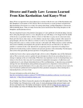 Divorce and Family Law: Lessons Learned
From Kim Kardashian And Kanye West
Kanye West was reported to have been deposed as a witness in the divorce case of Kim Kardashian and
Kris Humphries in November of 2012. Kanye West is best known as a music producer and performer,
Kim Kardashian is best known as a reality star among other things, and Kris Humphries is best known
NBA basketball player. There are many lessons that can be learned from West being brought in to the
Humphries and Kardashian divorce.

The most important lesson is the potential consequence of a new girlfriend or boyfriend dating someone
that is still going through a divorce, as was allegedly the case with Kanye, to be dragged into the middle
of the divorce as a potential witness. Before a divorce is final there is a grey area in some states and a
black and white line in other states as to the whether someone that is dating someone while married or
going through a divorce to be called as a witness in court or in a deposition. A deposition is similar to
being called into court as a witness in that someone is still under oath. When someone is under oath they
must answer truthfully and completely the questions asked by lawyers on both sides or be subject to
penalties or sanctions by the court. Questions by an opposing side in a deposition of an alleged new
girlfriend or boyfriend may touch on intimate and personal questions of the relationship. The third party
must answer those potentially personal questions or risk getting in trouble.

Another key lesson is that a spouse going through a divorce such as Humprhies may call the third party
such as West as not only a tactic to gather relevant information to the divorce proceeding, but also as a
strategy to impinge on the new relationship. While there may legitimate reasons for deposing Kanye as a
witness to the divorce, there may also be an intended or unintended consequence of added stress and
complications of a new alleged relationship between West and Kardashian. A deposition may potentially
sabotage the new relationship by asking embarrassing questions in a deposition or trial and force an
inconvenience upon the third party to be in a place they do not want to be at a time they do not want to be.
A new boyfriend a girlfriend must be prepared for these potential consequences when entering into a
relationship before a divorce is final.

For more information on this article please visit
http://divorcefamilylaw.ekglaw.com/post/37418983696/kim-kardashian-and-kanye-west-divorce-and-
family-law or http://divorcefamilylaw.ekglaw.com/

Evan Guthrie Law Firm is licensed to practice law throughout the state of South Carolina. The
Evan Guthrie Law Firm practices in the areas of estate planning probate personal injury and
divorce and family law. For further information visit his website at http://www.ekglaw.com .
Evan Guthrie Law Firm 164 Market Street Suite 362 Charleston SC 29401 843-926-3813
 
