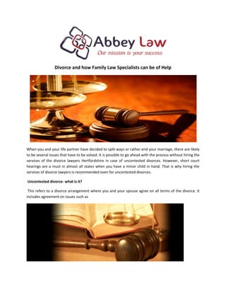 Divorce and how Family Law Specialists can be of Help
When you and your life partner have decided to split ways or rather end your marriage, there are likely
to be several issues that have to be solved. It is possible to go ahead with the process without hiring the
services of the divorce lawyers Hertfordshire in case of uncontested divorces. However, short court
hearings are a must in almost all states when you have a minor child in hand. That is why hiring the
services of divorce lawyers is recommended even for uncontested divorces.
Uncontested divorce- what is it?
This refers to a divorce arrangement where you and your spouse agree on all terms of the divorce. It
includes agreement on issues such as
 