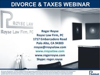DIVORCE & TAXES WEBINAR
IRS Circular 230 Disclosure: To ensure compliance with the requirements imposed by the IRS, we inform you that any tax advice contained in this communication,
including any attachment to this communication, is not intended or written to be used, and cannot be used, by any taxpayer for the purpose of (1) avoiding
penalties under the Internal Revenue Code or (2) promoting, marketing or recommending to any other person any transaction or matter addressed herein.
Roger Royse
Royse Law Firm, PC
1717 Embarcadero Road
Palo Alto, CA 94303
rroyse@rroyselaw.com
www.rroyselaw.com
www.rogerroyse.com
Skype: roger.royse
 