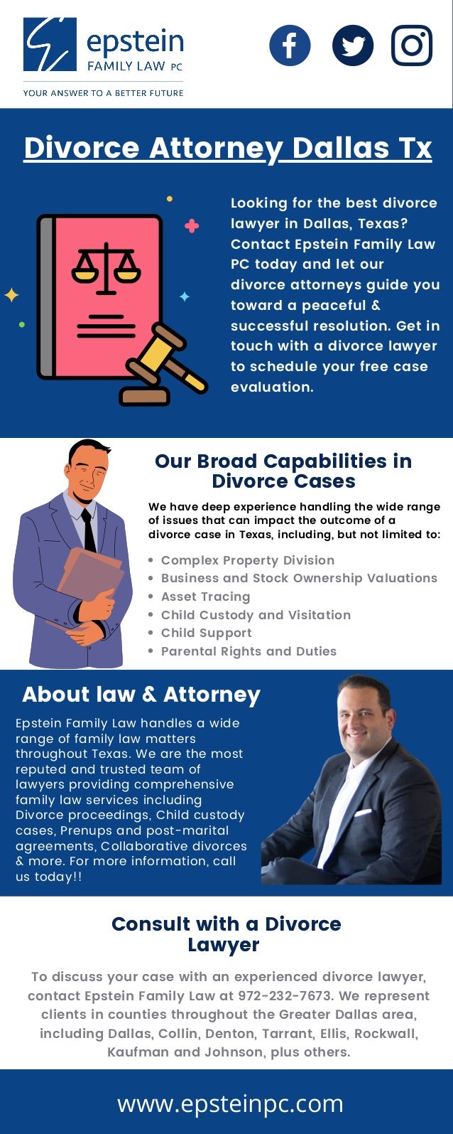 Epstein Family Law handles a wide
range of family law matters
throughout Texas. We are the most
reputed and trusted team of
lawyers providing comprehensive
family law services including
Divorce proceedings, Child custody
cases, Prenups and post-marital
agreements, Collaborative divorces
& more. For more information, call
us today!!
Complex Property Division
Business and Stock Ownership Valuations
Asset Tracing
Child Custody and Visitation
Child Support
Parental Rights and Duties
Looking for the best divorce
lawyer in Dallas, Texas?
Contact Epstein Family Law
PC today and let our
divorce attorneys guide you
toward a peaceful &
successful resolution. Get in
touch with a divorce lawyer
to schedule your free case
evaluation.
Divorce Attorney Dallas Tx
Our Broad Capabilities in
Divorce Cases
We have deep experience handling the wide range
of issues that can impact the outcome of a
divorce case in Texas, including, but not limited to:
About law & Attorney
Consult with a Divorce
Lawyer
To discuss your case with an experienced divorce lawyer,
contact Epstein Family Law at 972-232-7673. We represent
clients in counties throughout the Greater Dallas area,
including Dallas, Collin, Denton, Tarrant, Ellis, Rockwall,
Kaufman and Johnson, plus others.
www.epsteinpc.com
 