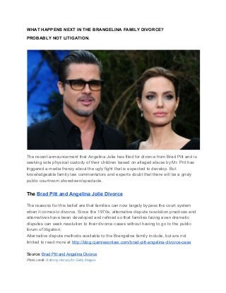 WHAT HAPPENS NEXT IN THE BRANGELINA FAMILY DIVORCE?
PROBABLY NOT LITIGATION.
The recent announcement that Angelina Jolie has filed for divorce from Brad Pitt and is
seeking sole physical custody of their children based on alleged abuse by Mr. Pitt has
triggered a media frenzy about the ugly fight that is expected to develop. But
knowledgeable family law commentators and experts doubt that there will be a grisly
public courtroom showdown/spectacle.
The ​Brad Pitt and Angelina Jolie Divorce
The reasons for this belief are that families can now largely bypass the court system
when it comes to divorce. Since the 1970s, alternative dispute resolution practices and
alternatives have been developed and refined so that families facing even dramatic
disputes can seek resolution to their divorce cases without having to go to the public
forum of litigation.
Alternative dispute methods available to the Brangelina family include, but are not
limited to read more at ​http://blog.cjamiesonlaw.com/brad-pitt-angelina-divorce-case
Source: ​Brad Pitt and Angelina Divorce
Photo credit: Anthony Harvey for Getty Images
 