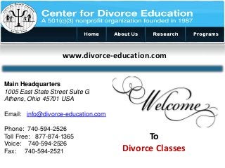 www.divorce-education.com 
To 
Divorce Classes 
Main Headquarters 
1005 East State Street Suite G 
Athens, Ohio 45701 USA 
Email: info@divorce-education.com 
Phone: 740-594-2526 
Toll Free: 877-874-1365 
Voice: 740-594-2526 
Fax: 740-594-2521 
 