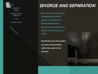 DIVORCE AND SEPARATION
Divorce is one of the most
stressful events that a
person can experience.
Some classify it as a
trauma second only to the
death of one's spouse or
child.
Sometimes, we the lawyers
are part of the problem,
rather than part of the
solution.
ELLEN S.
ROSS
Attorney in New
York State
and
Divorce Coach
 