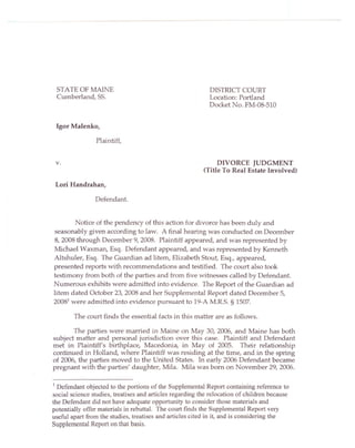 STATE OF MAINE                                             DISTRICT COURT
 Cumberland, 55.                                            Location: Portland
                                                            Docket No. FM-08-5IO


 Igor Malenko,

                 Plaintiff,


 v.                                                            DIVORCE JUDGMENT
                                                          (Title To Real Estate Involved)

 Lori Handrahan,

                Defendant.


        Notice of the pendency of this action for divorce has been duly and
seasonably given according to law. A final hearing was conducted on December
8, 2008 through December 9, 2008. Plaintiff appeared, and was represented by
Michael Waxman, Esq. Defendant appeared, and was represented by Kenneth
Altshuler, Esq. The Guardian ad litem, Elizabeth Stout, Esq., appeared,
presented reports with recommendations and testified. The court also took
testimony from both of the parties and from five witnesses called by Defendant.
Numerous exhibits were admitted into evidence. The Report of the Guardian ad
litem dated October 23, 2008 and her Supplemental Report dated December 5,
20081 were admitted into evidence pursuant to 19-A M.R.S. § 1507.

        The court finds the essential facts in this matter are as follows.

       The parties were married in Maine on May 30, 2006, and Maine has both
subject matter and personal jurisdiction over this case. Plaintiff and Defendant
met in Plaintiff's birthplace, Macedonia, in May of 2005. Their relationship
continued in Holland, where Plaintiff was residing at the time, and in the spring
of 2006, the parties moved to the United States. In early 2006 Defendant became
pregnant with the parties' daughter, Mila. Mila was born on November 29,2006.

I Defendant objected to the portions of the Supplemental Report containing reference to
social science studies, treatises and articles regarding the relocation of children because
the Defendant did not have adequate opportunity to consider those materials and
potentially offer materials in rebuttal. The court finds the Supplemental Report very
useful apart from the studies, treatises and articles cited in it, and is considering the
Supplemental Report on that basis.
 