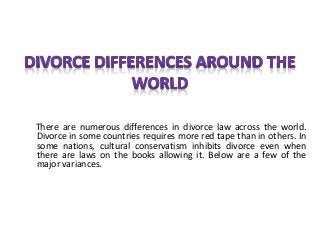 There are numerous differences in divorce law across the world.
Divorce in some countries requires more red tape than in others. In
some nations, cultural conservatism inhibits divorce even when
there are laws on the books allowing it. Below are a few of the
major variances.
 