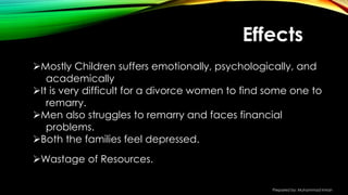 Mostly Children suffers emotionally, psychologically, and
academically
It is very difficult for a divorce women to find some one to
remarry.
Men also struggles to remarry and faces financial
problems.
Both the families feel depressed.
Wastage of Resources.
Effects
Prepared by: Muhammad Imran
 
