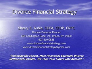 Divorce Financial Strategy

      Sherry S. Auble, CDFA, CFDP, CRPC
                 Divorce Financial Planner
         665 Coddington Road, #1, Ithaca, NY 14850
                       607-319-0825
              www.divorcefinancialstrategy.com
          www.divorcefinancialstrategy@gmail.com


“Achieving the Fairest, Most Financially Equitable Divorce
Settlement Possible. We Take Your Future Into Account.”
 