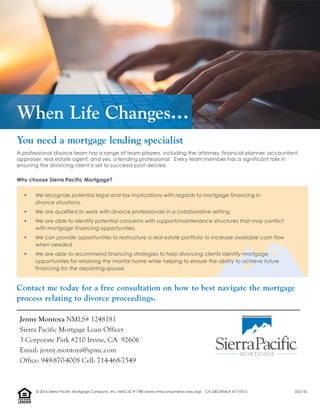 When Life Changes…
Contact me today for a free consultation on how to best navigate the mortgage
process relating to divorce proceedings.
You need a mortgage lending specialist
A professional divorce team has a range of team players, including the attorney, financial planner, accountant,
appraiser, real estate agent, and yes, a lending professional. Every team member has a significant role in
ensuring the divorcing client is set to succeed post-decree.
Why choose Sierra Pacific Mortgage?
• We recognize potential legal and tax implications with regards to mortgage financing in
divorce situations.
• We are qualified to work with divorce professionals in a collaborative setting.
• We are able to identify potential concerns with support/maintenance structures that may conflict
with mortgage financing opportunities.
• We can provide opportunities to restructure a real estate portfolio to increase available cash flow
when needed.
• We are able to recommend financing strategies to help divorcing clients identify mortgage
opportunities for retaining the marital home while helping to ensure the ability to achieve future
financing for the departing spouse.
Jenny Montoya NMLS# 1248181
Sierra Pacific Mortgage Loan Officer
3 Corporate Park #210 Irvine, CA 92606
Email: jenny.montoya@spmc.com
Office: 949-870-4008 Cell: 714-468-7549
LENDER
EQUALHOUSING
© 2016 Sierra Pacific Mortgage Company, Inc. NMLS ID #1788 (www.nmlsconsumeraccess.org). CA DBO/RMLA 417-0015 (03/16)
 