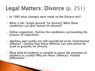    In 1985 what changes were made to the Divorce Act?

   What is the “single ground” for divorce? What three
    conditions can give reason for divorce?

   Define separation. Outline the conditions surrounding the
    process of separation.

   Adultery and cruelty are still considered to be “matrimonial
    offences”. Outline how these offences can and cannot be
    used as grounds for divorce.

   What kind of evidence is needed to prove the presence of
    adultery or cruelty? Why are these “offences” treated
    differently?
 
