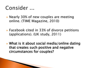    Nearly 30% of new couples are meeting
    online. (TIME Magazine, 2010)

   Facebook cited in 33% of divorce petitions
    (applications). (UK study, 2011)

   What is it about social media/online dating
    that creates such positive and negative
    circumstances for couples?
 