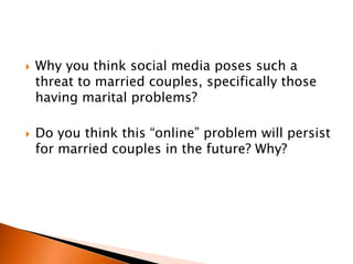    Why you think social media poses such a
    threat to married couples, specifically those
    having marital problems?

   Do you think this “online” problem will persist
    for married couples in the future? Why?
 