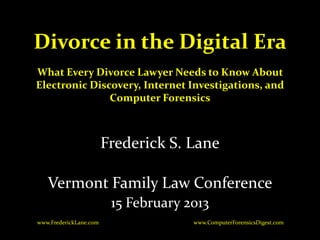Divorce in the Digital Era
What Every Divorce Lawyer Needs to Know About
Electronic Discovery, Internet Investigations, and
               Computer Forensics



                        Frederick S. Lane

   Vermont Family Law Conference
                         15 February 2013
www.FrederickLane.com                 www.ComputerForensicsDigest.com
 