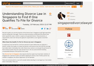49 gliphs
20 followers
1 following
singaporedivorcelawyer
Follow
Sherilyn jar
Gloria James-Civetta
44 followers
Follow
© 2015 Glipho About us The Glipho Team Terms
Married couples can use the provisions of the divorce law in Singapore to get legal separation
and for ending their marriages. There are certain provisions as defined by the divorce law
which specify the cases in which a couple can be granted divorce. These provisions, or
requirements, have to be met by the applicant couple before a court agrees to end their
marriage.
When Does One Qualify To File For Divorce by Law in Singapore
A couple has to be married for a minimum period of 3 years before they can apply for a
divorce. Further, the couple, or at least one partner must prove to the court that the marriage
has broken down irretrievably. But under divorce law, a person can also get the permission to
file for divorce earlier than the 3 year period if he or she can prove extreme hardship,
unreasonable behavior of the partner and cruelty.
The divorce law in Singapore also requires that the couple must have been residents of
Singapore for a period of 3 years just before applying for divorce. Even if either partner has
resided in Singapore, the divorce application can be admitted.
There are scenarios which a court will consider before deciding if a marriage has in fact broken
down irretrievably. These are:
2 min
Understanding Divorce Law in
Singapore to Find If One
Qualifies To File for Divorce
Tuesday, 10 February 2015 12:57 PM
0
likes
0
discussions
0
replies
meet social blogging Search here... What is Glipho? Login
Glipho is the easiest way to write online. Share your stories, read new ones, connect with the world. Sign up
Let your visitors save your web pages as PDF and set many options for the layout! Get a download as PDF link to PDFmyURL!
 