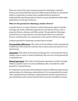 These are some of the most common grounds for obtaining a contested
divorce, but each jurisdiction may have different grounds that are considered
valid. It is important to consult with a qualified divorce attorney to
understand the specific grounds for divorce in your jurisdiction and the legal
implications of each type of divorce.
What are the grounds for obtaining a mutual divorce?
A mutual divorce is a type of divorce in which both parties agree to end the
marriage and reach a settlement agreement on all relevant issues, such as
property division, alimony, and child custody. The grounds for obtaining a
mutual divorce are typically less contentious than those for a contested
divorce, as both parties are in agreement on the need to end the marriage.
Common grounds for obtaining a mutual divorce include:
Irreconcilable differences: This refers to the breakdown of the marriage due
to differences that cannot be resolved. This is often used as the basis for a no-
fault divorce.
Separation: This refers to the parties living apart for a certain period of time,
usually a year or more. In some jurisdictions, this can serve as the grounds for
a mutual divorce.
Mutual agreement: This refers to both parties agreeing to end the marriage
without a specific reason. In some jurisdictions, this is considered a valid
ground for a mutual divorce.
It is important to note that each jurisdiction may have different requirements
and procedures for obtaining a mutual divorce. It is recommended to consult
with a qualified divorce attorney to understand the specific requirements in
your jurisdiction and to ensure that the divorce process is handled correctly.
 