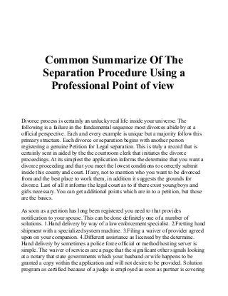 Common Summarize Of The
Separation Procedure Using a
Professional Point of view
Divorce process is certainly an unlucky real life inside your universe. The
following is a failure in the fundamental sequence most divorces abide by at a
official perspective. Each and every example is unique but a majority follow this
primary structure. Each divorce or separation begins with another person
registering a genuine Petition for Legal separation. This is truly a record that is
certainly sent in aided by the the courtroom clerk that initiates the divorce
proceedings. At its simplest the application informs the determine that you want a
divorce proceeding and that you meet the lowest conditions to correctly submit
inside this county and court. If any, not to mention who you want to be divorced
from and the best place to work them, in addition it suggests the grounds for
divorce. Last of all it informs the legal court as to if there exist young boys and
girls necessary. You can get additional points which are in to a petition, but those
are the basics.
As soon as a petition has long been registered you need to that provides
notification to your spouse. This can be done definitely one of a number of
solutions. 1.Hand delivery by way of a law enforcement specialist. 2.Fretting hand
shipment with a specialized system machine. 3.Filing a waiver of provider agreed
upon on your companion. 4.Different assistance as licensed by the determine.
Hand delivery by sometimes a police force official or method hosting server is
simple. The waiver of services are a page that the significant other signals looking
at a notary that state governments which your husband or wife happens to be
granted a copy within the application and will not desire to be provided. Solution
program as certified because of a judge is employed as soon as partner is covering
 