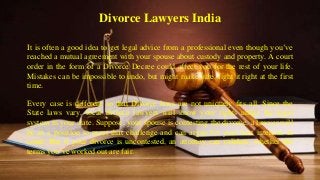 Divorce Lawyers India
It is often a good idea to get legal advice from a professional even though you’ve
reached a mutual agreement with your spouse about custody and property. A court
order in the form of a Divorce Decree could affect you for the rest of your life.
Mistakes can be impossible to undo, but might make sure, fight it right at the first
time.
Every case is different so that Divorce laws are not uniquely fits all. Since the
State laws vary, local divorce lawyers will know your rights under the legal
system in your state. Suppose, your spouse is contesting the divorce, a lawyer will
be in a position to meet that challenge and can argue for your best interests in
court. But if your divorce is uncontested, an attorney can validate, whether the
terms you’ve worked out are fair.
 