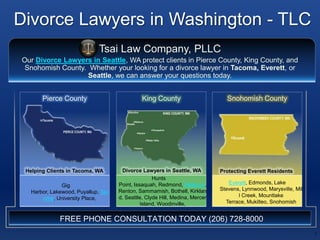 Divorce Lawyers in Washington - TLC 1 Tsai Law Company, PLLC Our Divorce Lawyers in Seattle, WA protect clients in Pierce County, King County, and Snohomish County.  Whether your looking for a divorce lawyer in Tacoma, Everett, or Seattle, we can answer your questions today. King County Snohomish County Pierce County Divorce Lawyers in Seattle, WA  Helping Clients in Tacoma, WA Protecting Everett Residents Gig Harbor, Lakewood, Puyallup, Tacoma, University Place,  Hunts Point, Issaquah, Redmond, Bellevue, Renton, Sammamish, Bothell, Kirkland, Seattle, Clyde Hill, Medina, Mercer Island, Woodinville,  Everett, Edmonds, Lake Stevens, Lynnwood, Marysville, Mill Creek, Mountlake Terrace, Mukilteo, Snohomish FREE PHONE CONSULTATION TODAY (206) 728-8000 