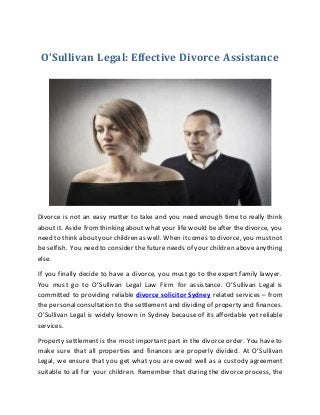 O’Sullivan Legal: Effective Divorce Assistance
Divorce is not an easy matter to take and you need enough time to really think
about it. Aside from thinking about what your life would be after the divorce, you
need to think about your children as well. When it comes to divorce, you mustnot
be selfish. You need to consider the future needs of your children above anything
else.
If you finally decide to have a divorce, you must go to the expert family lawyer.
You must go to O’Sullivan Legal Law Firm for assistance. O’Sullivan Legal is
committed to providing reliable divorce solicitor Sydney related services – from
the personalconsultation to the settlement and dividing of property and finances.
O’Sullivan Legal is widely known in Sydney because of its affordable yet reliable
services.
Property settlement is the most important part in the divorce order. You have to
make sure that all properties and finances are properly divided. At O’Sullivan
Legal, we ensure that you get what you are owed well as a custody agreement
suitable to all for your children. Remember that during the divorce process, the
 