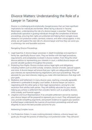 Divorce Matters: Understanding the Role of a
Lawyer in Tacoma
Divorce is a challenging and emotionally charged process that can have significant
implications for individuals and families. When facing a divorce in Tacoma,
Washington, understanding the role of a divorce lawyer is essential. These legal
professionals specialize in guiding individuals through the complexities of divorce
proceedings, ensuring their rights are protected and helping them navigate issues
related to civil protection orders, domestic violence, and other critical aspects. In this
article, we will explore the vital role of a divorce lawyer and how they can assist you
in achieving a fair and favorable outcome.
Navigating Divorce Proceedings
1. Legal Expertise: A divorce lawyer possesses in-depth knowledge and expertise in
family law, specifically divorce cases. They are familiar with the legal procedures,
requirements, and complexities involved in divorce matters. From filing the initial
divorce petition to representing your interests in court, a skilled divorce lawyer will
provide valuable guidance throughout the process.
2. Protecting Your Rights: Divorce involves various legal rights and obligations,
including matters such as child custody, visitation, division of assets, spousal support,
and more. A divorce lawyer will ensure that your rights are safeguarded and that
your interests are represented during negotiations and court proceedings. They will
advocate for your best interests, helping you make informed decisions that align with
your goals.
3. Mediation and Settlement: In many divorce cases, reaching a mutually agreeable
settlement is preferable to lengthy court battles. A divorce lawyer can assist in
negotiating with the other party or their legal representation, aiming for a fair
resolution that satisfies both parties. They will skillfully advocate for your needs,
helping you achieve a settlement that considers factors such as property division,
child custody, and financial support.
4. Litigation and Court Representation: If an amicable settlement cannot be reached,
your divorce lawyer will be prepared to represent you in court. They will present your
case, provide compelling arguments, and present evidence to support your position.
A skilled lawyer understands the nuances of courtroom proceedings and will work
diligently to secure the best possible outcome for you.
Addressing Complex Issues
1. Civil Protection Orders: In cases involving domestic violence, a divorce lawyer can
guide you through the process of obtaining a civil protection order. They will assist
 