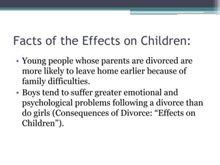 Facts of the Effects on Children:
• Young people whose parents are divorced are
  more likely to leave home earlier because of
  family difficulties.
• Boys tend to suffer greater emotional and
  psychological problems following a divorce than
  do girls (Consequences of Divorce: “Effects on
  Children”).
 