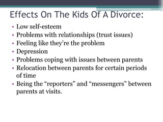 Effects On The Kids Of A Divorce:
• Low self-esteem
• Problems with relationships (trust issues)
• Feeling like they’re the problem
• Depression
• Problems coping with issues between parents
• Relocation between parents for certain periods
  of time
• Being the “reporters” and “messengers” between
  parents at visits.
 