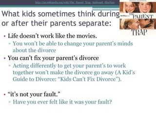 http://en.wikipedia.org/wiki/The_Parent_Trap_%281998_film%29




What kids sometimes think during
or after their parents separate:
• Life doesn’t work like the movies.
  ▫ You won’t be able to change your parent’s minds
    about the divorce
• You can’t fix your parent’s divorce
  ▫ Acting differently to get your parent’s to work
    together won’t make the divorce go away (A Kid’s
    Guide to Divorce: “Kids Can’t Fix Divorce”).

• “it’s not your fault.”
  ▫ Have you ever felt like it was your fault?
 
