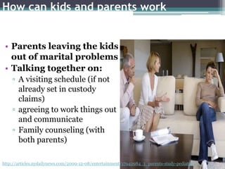 How can kids and parents work
together through a divorce?

 • Parents leaving the kids
   out of marital problems
 • Talking together on:
    ▫ A visiting schedule (if not
      already set in custody
      claims)
    ▫ agreeing to work things out
      and communicate
    ▫ Family counseling (with
      both parents)

http://articles.nydailynews.com/2009-12-08/entertainment/17942984_1_parents-study-pediatrics
 