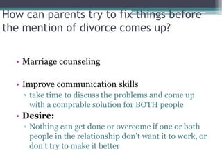 How can parents try to fix things before
the mention of divorce comes up?

  • Marriage counseling

  • Improve communication skills
    ▫ take time to discuss the problems and come up
      with a comprable solution for BOTH people
  • Desire:
    ▫ Nothing can get done or overcome if one or both
      people in the relationship don’t want it to work, or
      don’t try to make it better
 