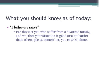 What you should know as of today:
• “I believe essays”
     For those of you who suffer from a divorced family,
      and whether your situation is good or a bit harder
      than others, please remember, you’re NOT alone.
 