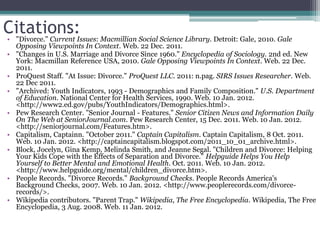 Citations:
• "Divorce." Current Issues: Macmillian Social Science Library. Detroit: Gale, 2010. Gale
  Opposing Viewpoints In Context. Web. 22 Dec. 2011.
• "Changes in U.S. Marriage and Divorce Since 1960." Encyclopedia of Sociology. 2nd ed. New
  York: Macmillan Reference USA, 2010. Gale Opposing Viewpoints In Context. Web. 22 Dec.
  2011.
• ProQuest Staff. "At Issue: Divorce." ProQuest LLC. 2011: n.pag. SIRS Issues Researcher. Web.
  22 Dec 2011.
• "Archived: Youth Indicators, 1993 - Demographics and Family Composition." U.S. Department
  of Education. National Center for Health Services, 1990. Web. 10 Jan. 2012.
  <http://www2.ed.gov/pubs/YouthIndicators/Demographics.html>.
• Pew Research Center. "Senior Journal - Features." Senior Citizen News and Information Daily
  On The Web at SeniorJournal.com. Pew Research Center, 15 Dec. 2011. Web. 10 Jan. 2012.
  <http://seniorjournal.com/Features.htm>.
• Capitalism, Captainn. "October 2011." Captain Capitalism. Captain Capitalism, 8 Oct. 2011.
  Web. 10 Jan. 2012. <http://captaincapitalism.blogspot.com/2011_10_01_archive.html>.
• Block, Jocelyn, Gina Kemp, Melinda Smith, and Jeanne Segal. "Children and Divorce: Helping
  Your Kids Cope with the Effects of Separation and Divorce." Helpguide Helps You Help
  Yourself to Better Mental and Emotional Health. Oct. 2011. Web. 10 Jan. 2012.
  <http://www.helpguide.org/mental/children_divorce.htm>.
• People Records. "Divorce Records." Background Checks. People Records America's
  Background Checks, 2007. Web. 10 Jan. 2012. <http://www.peoplerecords.com/divorce-
  records/>.
• Wikipedia contributors. "Parent Trap." Wikipedia, The Free Encyclopedia. Wikipedia, The Free
  Encyclopedia, 3 Aug. 2008. Web. 11 Jan. 2012.
 