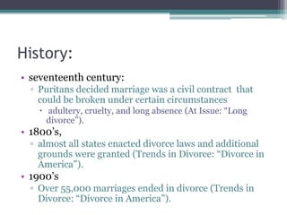 History:
• seventeenth century:
  ▫ Puritans decided marriage was a civil contract that
    could be broken under certain circumstances
     adultery, cruelty, and long absence (At Issue: “Long
      divorce”).
• 1800’s,
  ▫ almost all states enacted divorce laws and additional
    grounds were granted (Trends in Divorce: “Divorce in
    America”).
• 1900’s
  ▫ Over 55,000 marriages ended in divorce (Trends in
    Divorce: “Divorce in America”).
 