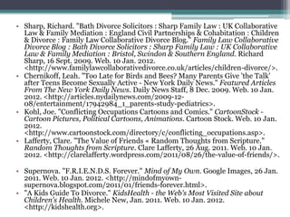 • Sharp, Richard. "Bath Divorce Solicitors : Sharp Family Law : UK Collaborative
  Law & Family Mediation : England Civil Partnerships & Cohabitation : Children
  & Divorce : Family Law Collaborative Divorce Blog." Family Law Collaborative
  Divorce Blog : Bath Divorce Solicitors : Sharp Family Law : UK Collaborative
  Law & Family Mediation : Bristol, Swindon & Southern England. Richard
  Sharp, 16 Sept. 2009. Web. 10 Jan. 2012.
  <http://www.familylawcollaborativedivorce.co.uk/articles/children-divorce/>.
• Chernikoff, Leah. "Too Late for Birds and Bees? Many Parents Give 'the Talk'
  after Teens Become Sexually Active - New York Daily News." Featured Articles
  From The New York Daily News. Daily News Staff, 8 Dec. 2009. Web. 10 Jan.
  2012. <http://articles.nydailynews.com/2009-12-
  08/entertainment/17942984_1_parents-study-pediatrics>.
• Kohl, Joe. "Conflicting Occupations Cartoons and Comics." CartoonStock -
  Cartoon Pictures, Political Cartoons, Animations. Cartoon Stock. Web. 10 Jan.
  2012.
  <http://www.cartoonstock.com/directory/c/conflicting_occupations.asp>.
• Lafferty, Clare. "The Value of Friends « Random Thoughts from Scripture."
  Random Thoughts from Scripture. Clare Lafferty, 26 Aug. 2011. Web. 10 Jan.
  2012. <http://clarelafferty.wordpress.com/2011/08/26/the-value-of-friends/>.

• Supernova. "F.R.I.E.N.D.S. Forever." Mind of My Own. Google Images, 26 Jan.
  2011. Web. 10 Jan. 2012. <http://mindofmyown-
  supernova.blogspot.com/2011/01/friends-forever.html>.
• "A Kids Guide To Divorce." KidsHealth - the Web's Most Visited Site about
  Children's Health. Michele New, Jan. 2011. Web. 10 Jan. 2012.
  <http://kidshealth.org>.
 
