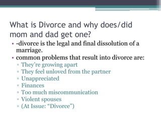 What is Divorce and why does/did
mom and dad get one?
• -divorce is the legal and final dissolution of a
  marriage.
• common problems that result into divorce are:
 ▫   They’re growing apart
 ▫   They feel unloved from the partner
 ▫   Unappreciated
 ▫   Finances
 ▫   Too much miscommunication
 ▫   Violent spouses
 ▫   (At Issue: “Divorce”)
 