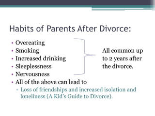 Habits of Parents After Divorce:
•   Overeating
•   Smoking                            All common up
•   Increased drinking                 to 2 years after
•   Sleeplessness                      the divorce.
•   Nervousness
•   All of the above can lead to
    ▫ Loss of friendships and increased isolation and
      loneliness (A Kid’s Guide to Divorce).
 